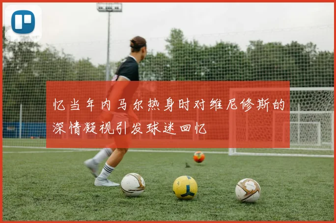 忆当年内马尔热身时对维尼修斯的深情凝视引发球迷回忆