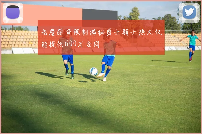 老詹薪资限制揭秘勇士骑士热火仅能提供600万合同