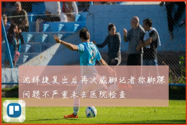 沈梓捷复出后再次崴脚记者称脚踝问题不严重未去医院检查