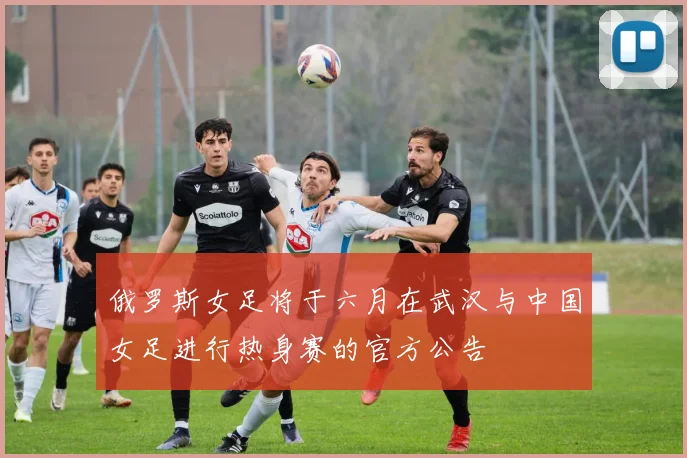 俄罗斯女足将于六月在武汉与中国女足进行热身赛的官方公告
