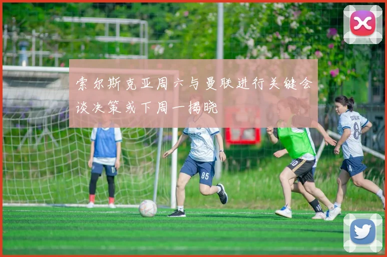 索尔斯克亚周六与曼联进行关键会谈决策或下周一揭晓