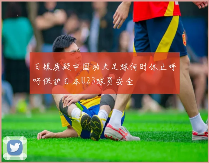 日媒质疑中国功夫足球何时休止呼吁保护日本U23球员安全