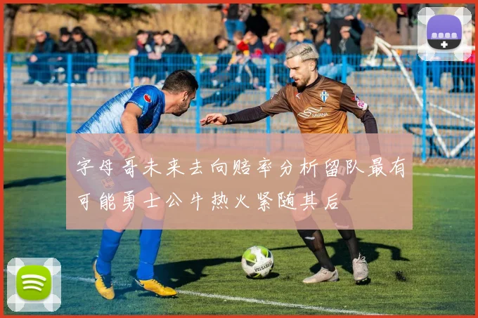 字母哥未来去向赔率分析留队最有可能勇士公牛热火紧随其后