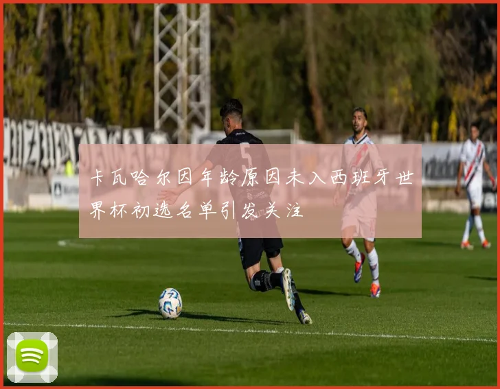 卡瓦哈尔因年龄原因未入西班牙世界杯初选名单引发关注