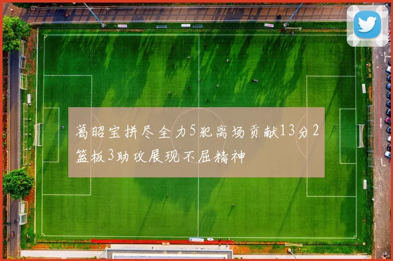 葛昭宝拼尽全力5犯离场贡献13分2篮板3助攻展现不屈精神