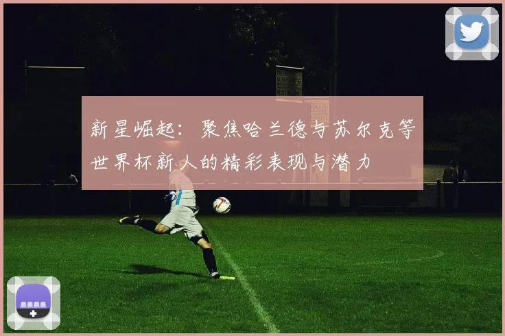 新星崛起：聚焦哈兰德与苏尔克等世界杯新人的精彩表现与潜力