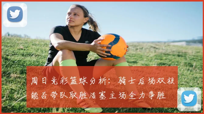 周日竞彩篮球分析：骑士后场双核能否带队取胜活塞主场全力争胜