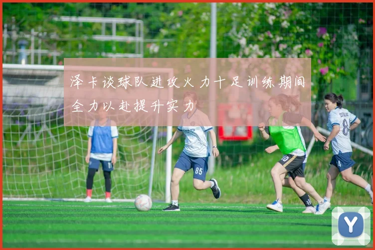 泽卡谈球队进攻火力十足训练期间全力以赴提升实力