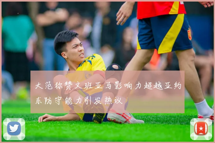 大范称赞文班亚马影响力超越亚约东防守能力引发热议