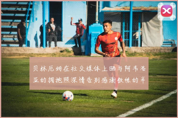 贝林厄姆在社交媒体上晒与阿韦洛亚的拥抱照深情告别感谢教练的辛勤付出