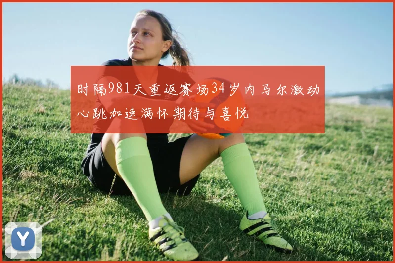 时隔981天重返赛场34岁内马尔激动心跳加速满怀期待与喜悦
