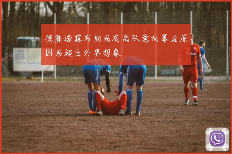 德隆透露布朗或有离队意向幕后原因或超出外界想象