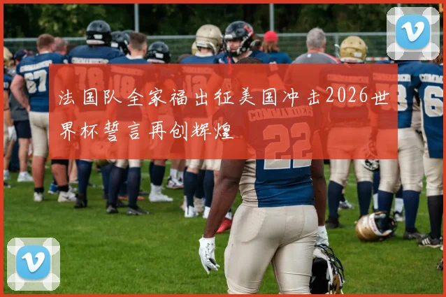 法国队全家福出征美国冲击2026世界杯誓言再创辉煌
