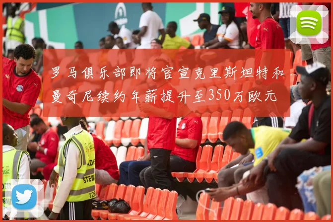 罗马俱乐部即将官宣克里斯坦特和曼奇尼续约年薪提升至350万欧元