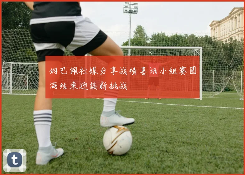 姆巴佩社媒分享战绩喜讯小组赛圆满结束迎接新挑战