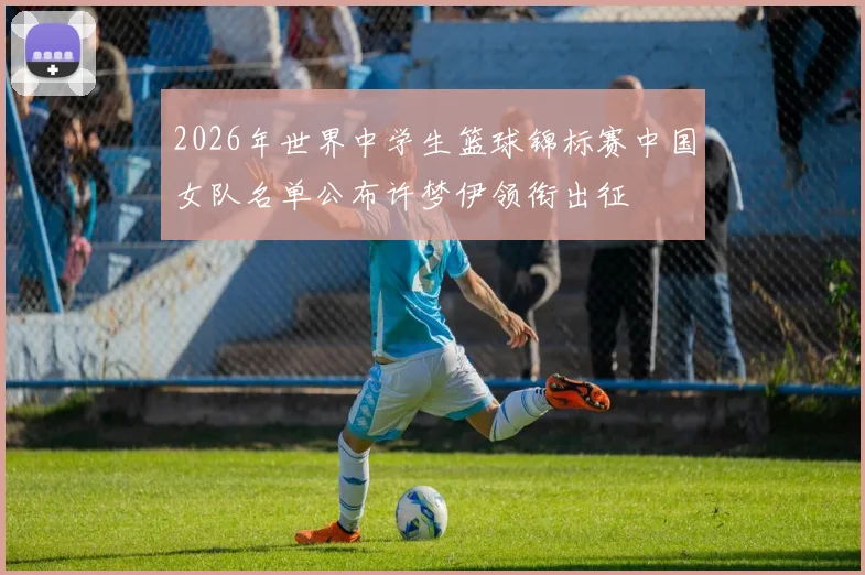 2026年世界中学生篮球锦标赛中国女队名单公布许梦伊领衔出征